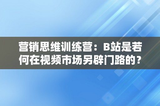 营销思维训练营：B站是若何在视频市场另辟门路的？