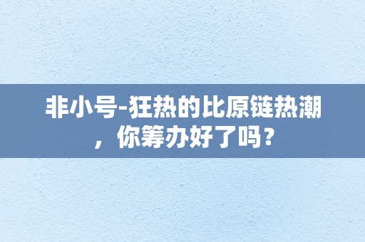 非小号-狂热的比原链热潮，你筹办好了吗？