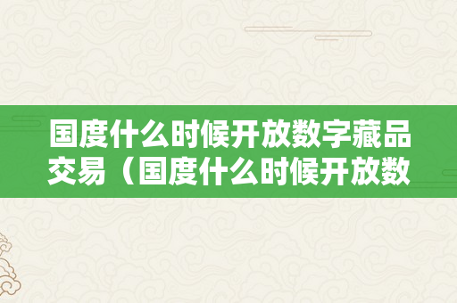 国度什么时候开放数字藏品交易（国度什么时候开放数字藏品交易平台）