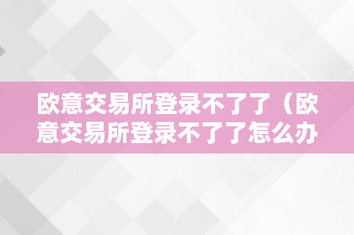 欧意交易所登录不了了（欧意交易所登录不了了怎么办）