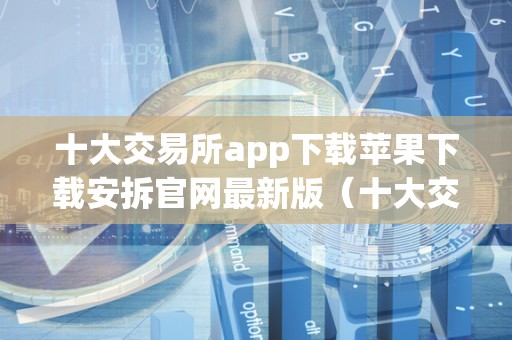 十大交易所app下载苹果下载安拆官网最新版（十大交易所app下载苹果下载安拆官网最新版）