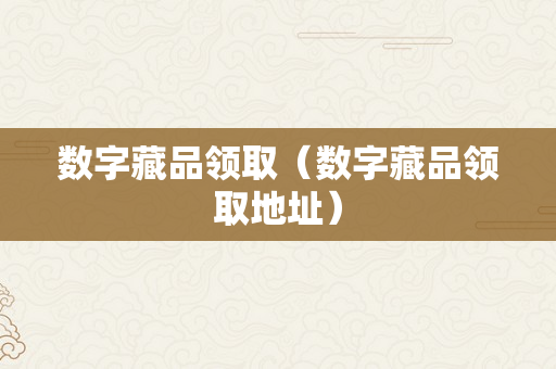 数字藏品领取（数字藏品领取地址）