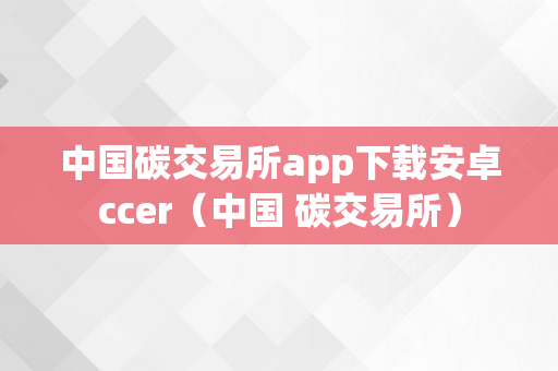 中国碳交易所app下载安卓ccer（中国 碳交易所）