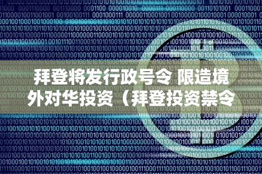 拜登将发行政号令 限造境外对华投资（拜登投资禁令）