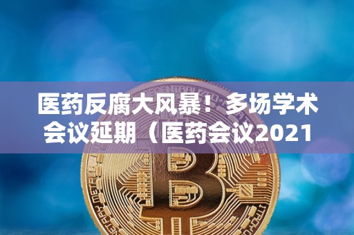 医药反腐大风暴！多场学术会议延期（医药会议2021）