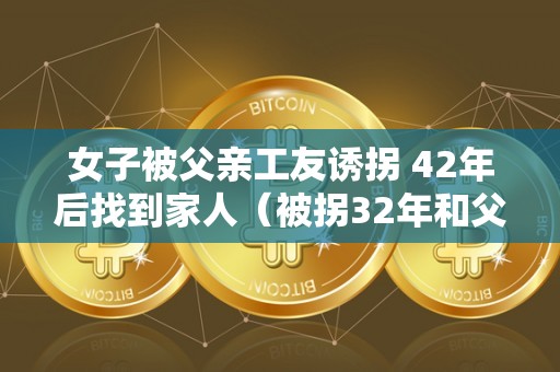 女子被父亲工友诱拐 42年后找到家人（被拐32年和父母团聚完好视频）