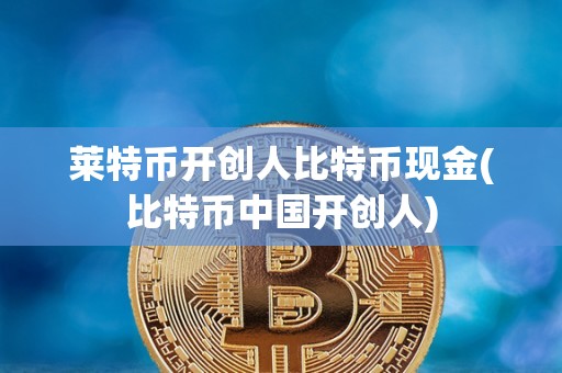 莱特币开创人比特币现金(比特币中国开创人)