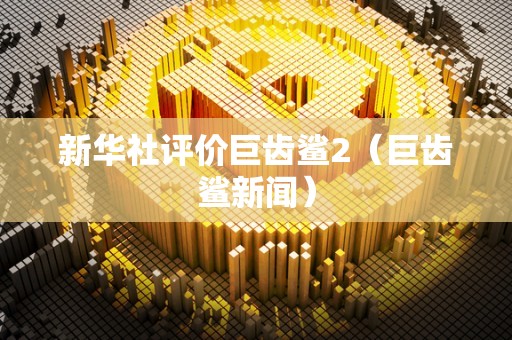 新华社评价巨齿鲨2（巨齿鲨新闻）