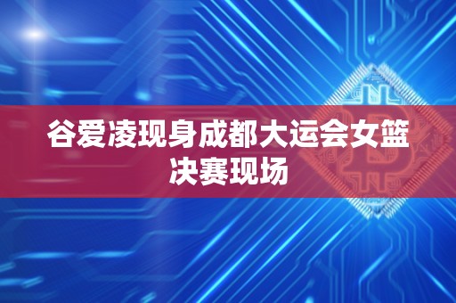 谷爱凌现身成都大运会女篮决赛现场