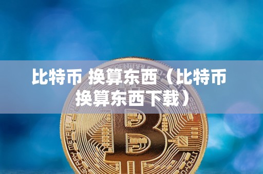 比特币 换算东西（比特币 换算东西下载）