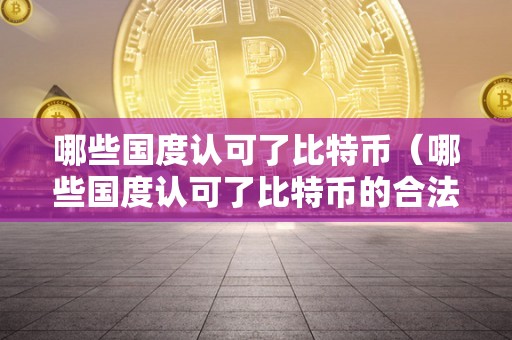 哪些国度认可了比特币（哪些国度认可了比特币的合法交易地位）