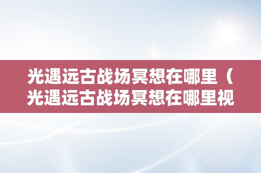 光遇远古战场冥想在哪里（光遇远古战场冥想在哪里视频）