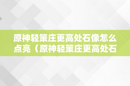 原神轻策庄更高处石像怎么点亮（原神轻策庄更高处石像怎么点亮挨次）