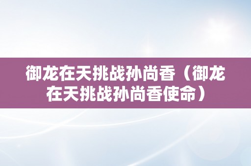 御龙在天挑战孙尚香（御龙在天挑战孙尚香使命）