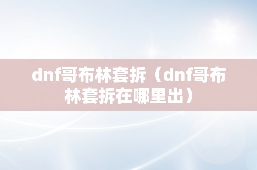 dnf哥布林套拆（dnf哥布林套拆在哪里出）