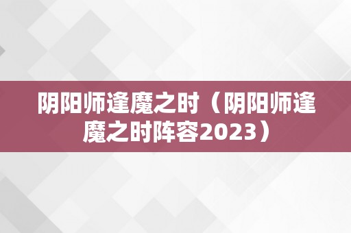 阴阳师逢魔之时（阴阳师逢魔之时阵容2023）