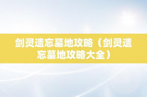 剑灵遗忘墓地攻略（剑灵遗忘墓地攻略大全）