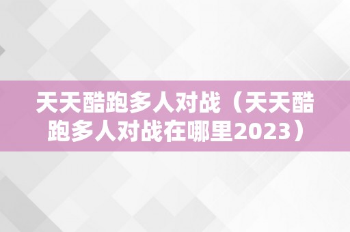 天天酷跑多人对战（天天酷跑多人对战在哪里2023）