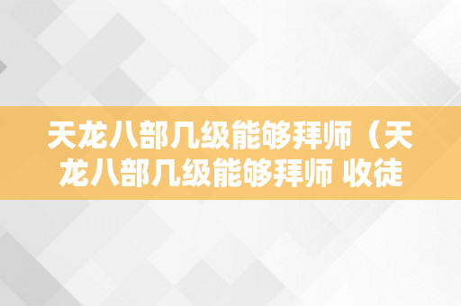 天龙八部几级能够拜师（天龙八部几级能够拜师 收徒）