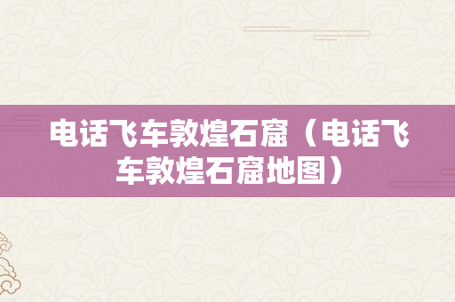 电话飞车敦煌石窟（电话飞车敦煌石窟地图）