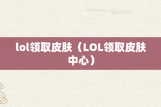 lol领取皮肤（LOL领取皮肤中心）