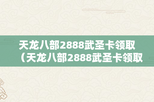 天龙八部2888武圣卡领取（天龙八部2888武圣卡领取激活码）