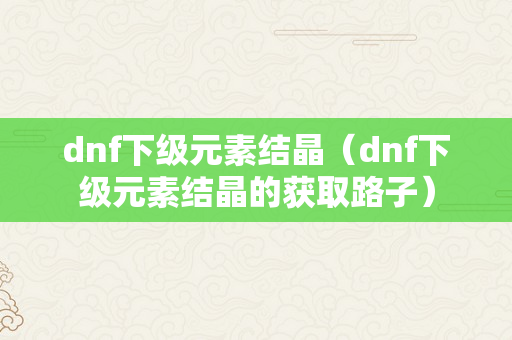 dnf下级元素结晶（dnf下级元素结晶的获取路子）