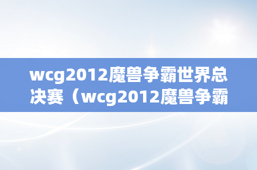 wcg2012魔兽争霸世界总决赛（wcg2012魔兽争霸总决赛视频）