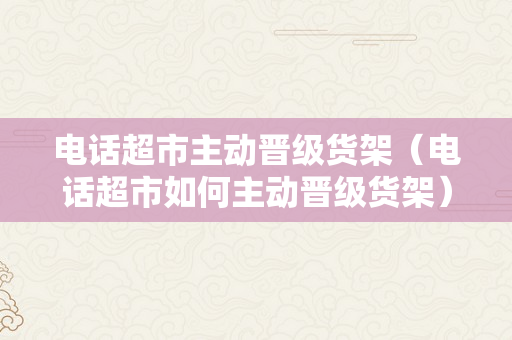 电话超市主动晋级货架（电话超市如何主动晋级货架）