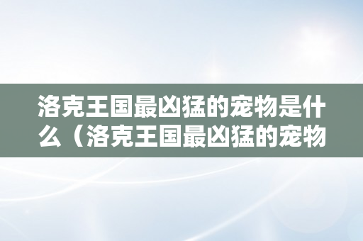 洛克王国最凶猛的宠物是什么（洛克王国最凶猛的宠物是什么宠物）