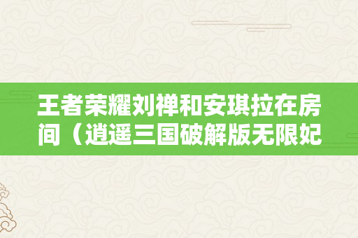 王者荣耀刘禅和安琪拉在房间（逍遥三国破解版无限妃子无内衣）