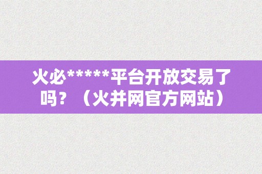 火必*****平台开放交易了吗？（火并网官方网站）