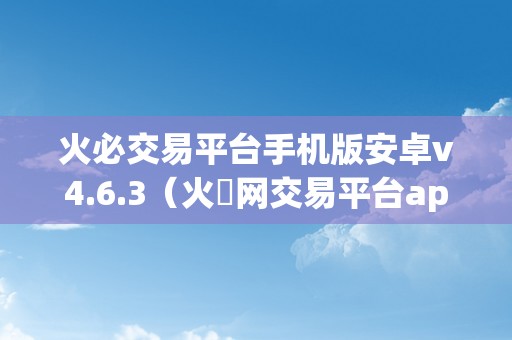 火必交易平台手机版安卓v4.6.3（火帀网交易平台app）