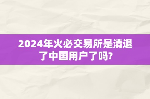 2024年火必交易所是清退了中国用户了吗?