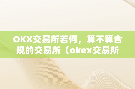 OKX交易所若何，算不算合规的交易所（okex交易所是合法的吗）