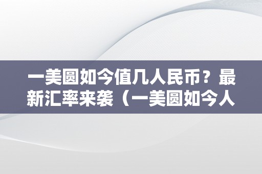 一美圆如今值几人民币？最新汇率来袭（一美圆如今人民币几钱）