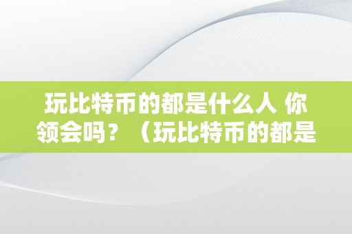 玩比特币的都是什么人 你领会吗？（玩比特币的都是什么人 你领会吗知乎）