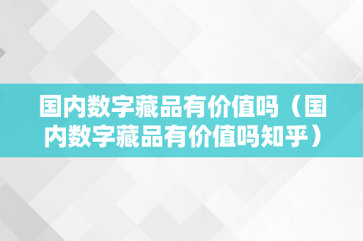 国内数字藏品有价值吗（国内数字藏品有价值吗知乎）