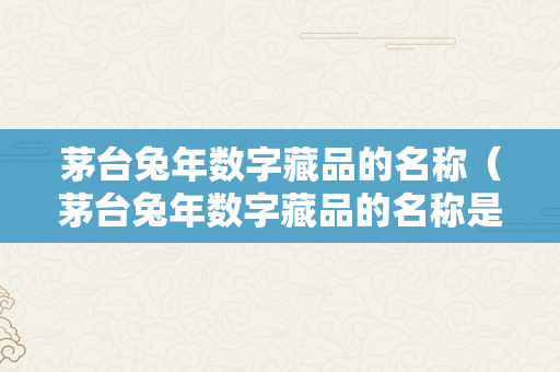 茅台兔年数字藏品的名称（茅台兔年数字藏品的名称是什么）