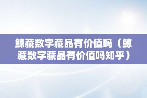 鲸藏数字藏品有价值吗（鲸藏数字藏品有价值吗知乎）