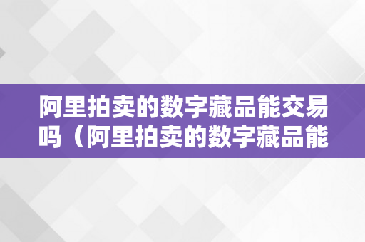 阿里拍卖的数字藏品能交易吗（阿里拍卖的数字藏品能交易吗平安吗）