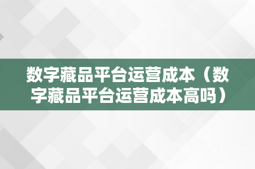 数字藏品平台运营成本（数字藏品平台运营成本高吗）